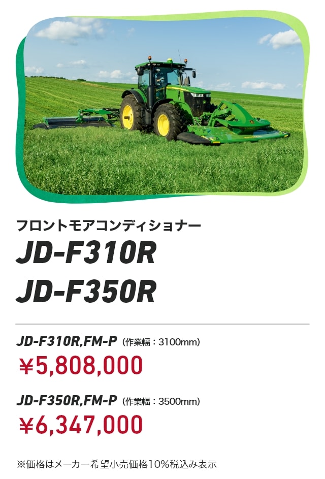 ジョンディア フロントモアコンディショナー JD-F310R JD-F350R JD-F310R,FM-P（作業幅：3100mm）：￥5,808,000 JD-F350R,FM-P（作業幅：3500mm）：￥6,347,000 ※価格はメーカー希望小売価格10％税込み表示