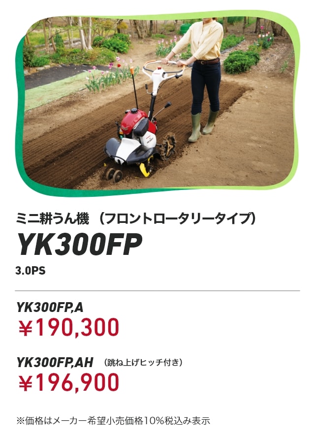 ミニ耕うん機 （フロントロータリータイプ） YK300FP 3.0PS YK300FP,A：￥190,300 YK300FP,AH（跳ね上げヒッチ付き）：￥196,900 ※価格はメーカー希望小売価格10％税込み表示