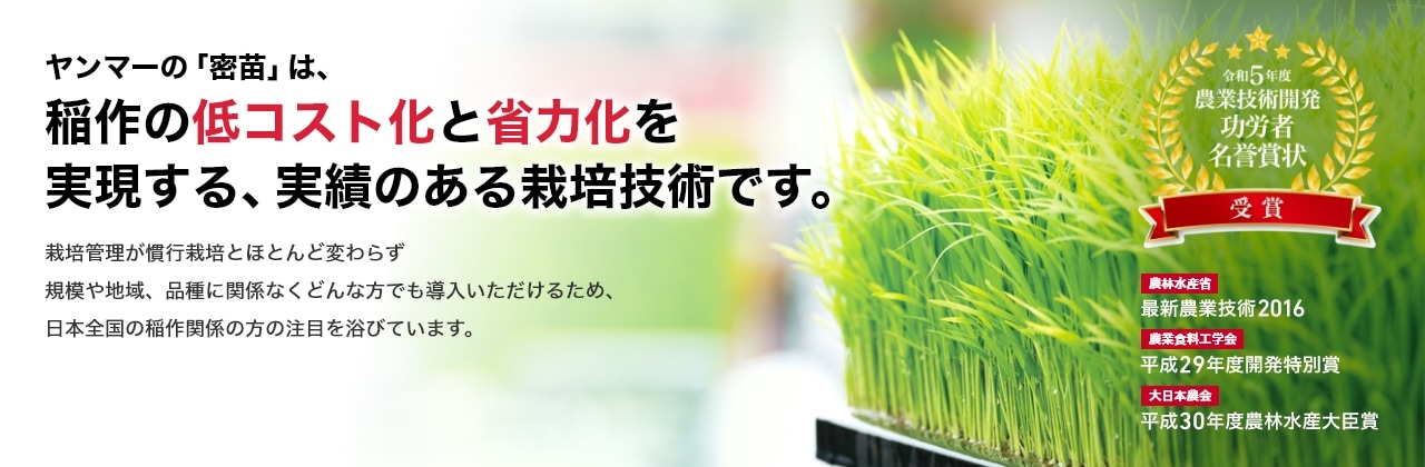 ヤンマーの「密苗」は、稲作の低コスト化と省力化を実現する、実績のある栽培技術です。栽培管理が慣行栽培とほとんど変わらず規模や地域、品種に関係なくどんな方でも導入いただけるため、日本全国の稲作関係の方の注目を浴びています。