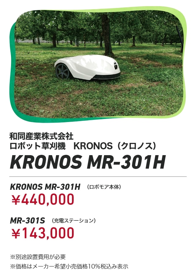 和同産業株式会社 ロボット草刈機　KRONOS（クロノス） KRONOS MR-301H KRONOS MR-301H（ロボモア本体）：￥440,000 MR-301S（充電ステーション）：￥143,000 ※別途設置費用が必要 ※価格はメーカー希望小売価格10％税込み表示