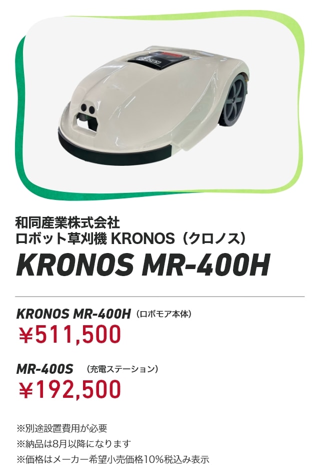 和同産業株式会社 ロボット草刈機　KRONOS（クロノス） KRONOS MR-400H KRONOS MR-400H（ロボモア本体）：￥511,500 MR-400S（充電ステーション）：￥192,500 ※別途設置費用が必要 ※納品は8月以降になります ※価格はメーカー希望小売価格10％税込み表示