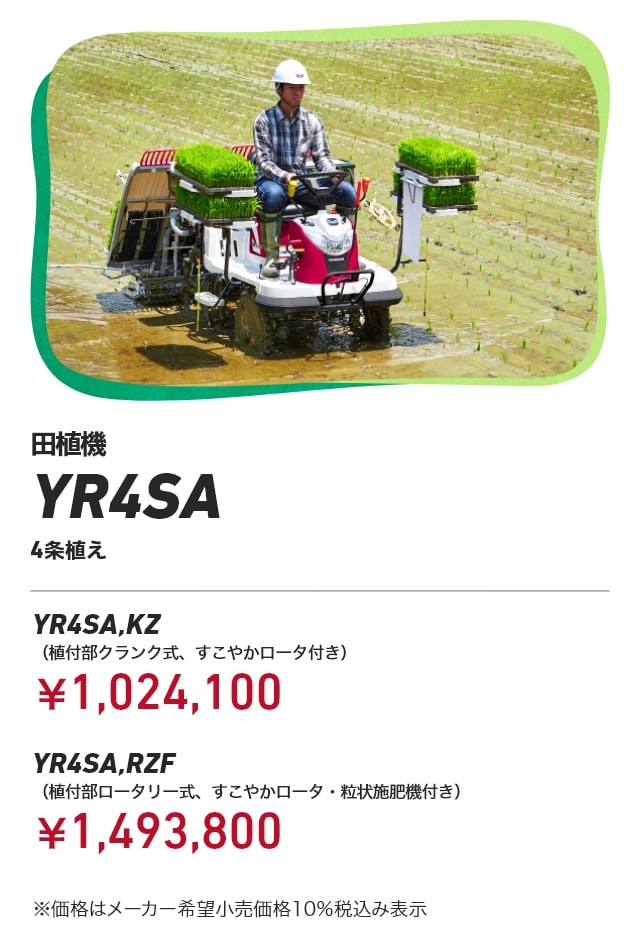 田植機 YR4SA 4条植え YR4SA,KZ（植付部クランク式、すこやかロータ付き）：￥1,024,100 YR4SA,RZF（植付部ロータリー式、すこやかロータ・粒状施肥機付き）：￥1,493,800 ※価格はメーカー希望小売価格10％税込み表示