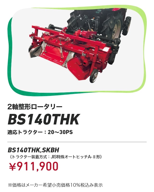 2軸整形ロータリー BS140THK 適応トラクター：20～30PS BS140THK,SKBH（トラクター装着方式：JIS特殊オートヒッチA-Ⅱ形）：￥911,900 ※価格はメーカー希望小売価格 10%税込み表示