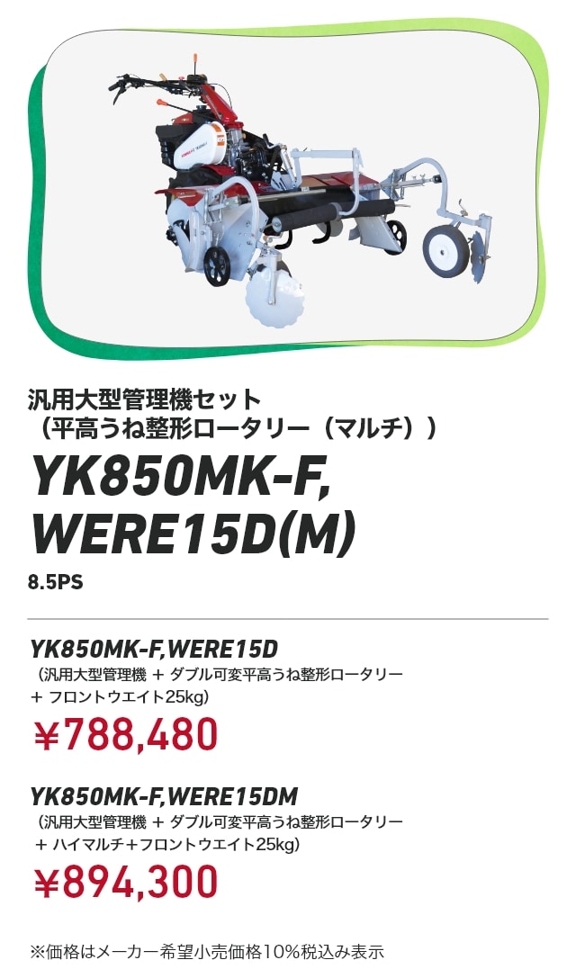汎用大型管理機セット（平高うね整形ロータリー（マルチ）） YK850MK-F,WERE15D（M） 8.5PS YK850MK-F,WERE15D （汎用大型管理機+ダブル可変平高うね整形ロータリー＋フロントウエイト25kg）：￥788,480 YK850MK-F,WERE15DM （汎用大型管理機+ダブル可変平高うね整形ロータリー＋ハイマルチ＋フロントウエイト25kg）：￥894,300 ※価格はメーカー希望小売価格10％税込み表示