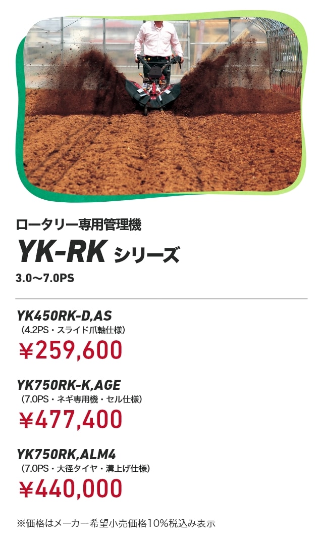 ロータリー専用管理機YK-RKシリーズ 3.0～7.0PS YK450RK-D,AS（4.2PS・スライド爪軸仕様）：￥259,600 YK750RK-K,AGE（7.0PS・ネギ専用機・セル仕様）：￥477,400 YK750RK,ALM4（7.0PS・大径タイヤ・溝上げ仕様）：￥440,000 ※価格はメーカー希望小売価格10％税込み表示