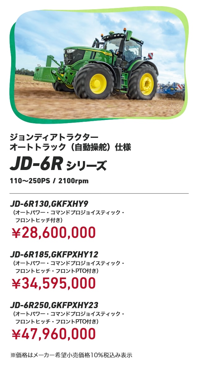 ジョンディアトラクター オートトラック（自動操舵）仕様 JD-6Rシリーズ 110〜250PS/2100rpm JD-6R130,GKFXHY9（オートパワー・コマンドプロジョイスティック・フロントヒッチ付き）：￥28,600,000 JD-6R185,GKFPXHY12（オートパワー・コマンドプロジョイスティック・フロントヒッチ・フロントPTO付き）：￥34,595,000 JD-6R250,GKFPXHY23（オートパワー・コマンドプロジョイスティック・フロントヒッチ・フロントPTO付き）：￥47,960,000 ※価格はメーカー希望小売価格10％税込み表示