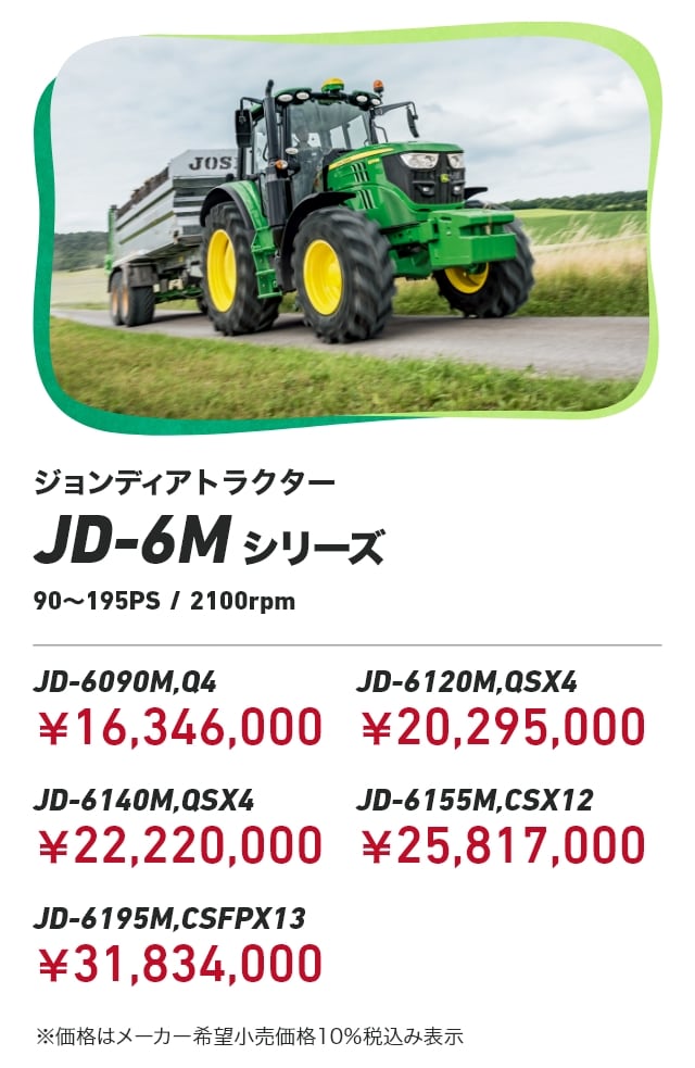 ジョンディアトラクター JD-6Mシリーズ 90～195PS / 2100rpm JD-6090M,Q4：￥16,346,000 JD-6120M,QSX4：￥20,295,000 JD-6140M,QSX4：￥22,220,000 JD-6155M,CSX12：￥25,817,000 JD-6195M,CSFPX13：￥31,834,000 ※価格はメーカー希望小売価格10％税込み表示