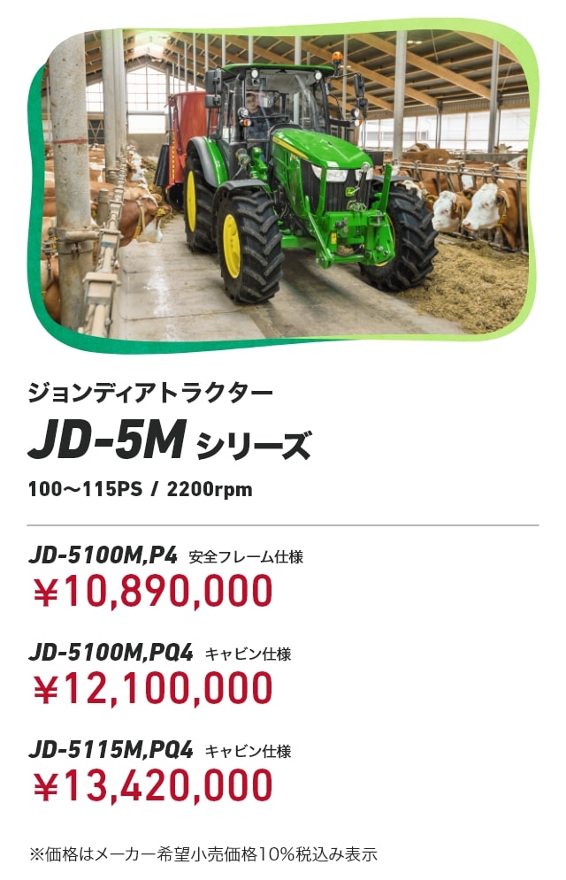 ジョンディアトラクター JD-5Mシリーズ（100～115PS/2200rpm） JD-5100M,P4（安全フレーム仕様）：￥10,890,000 JD-5100M,PQ4（キャビン仕様）：￥12,100,000 JD-5100M,PQ4（キャビン仕様）：￥13,420,000 ※価格はメーカー希望小売価格10％税込み表示