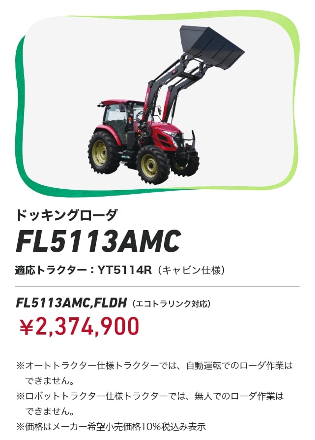 ドッキングローダ FL5113AMC FL5113AMC,FLDH（エコトラリンク対応）適応トラクター：YT5114R（キャビン仕様）￥2,374,900 ※オートトラクター仕様トラクターでは、自動運転でのローダ作業はできません。※ロボットトラクター仕様トラクターでは、無人でのローダ作業はできません。※価格はメーカー希望小売価格10%税込み表示