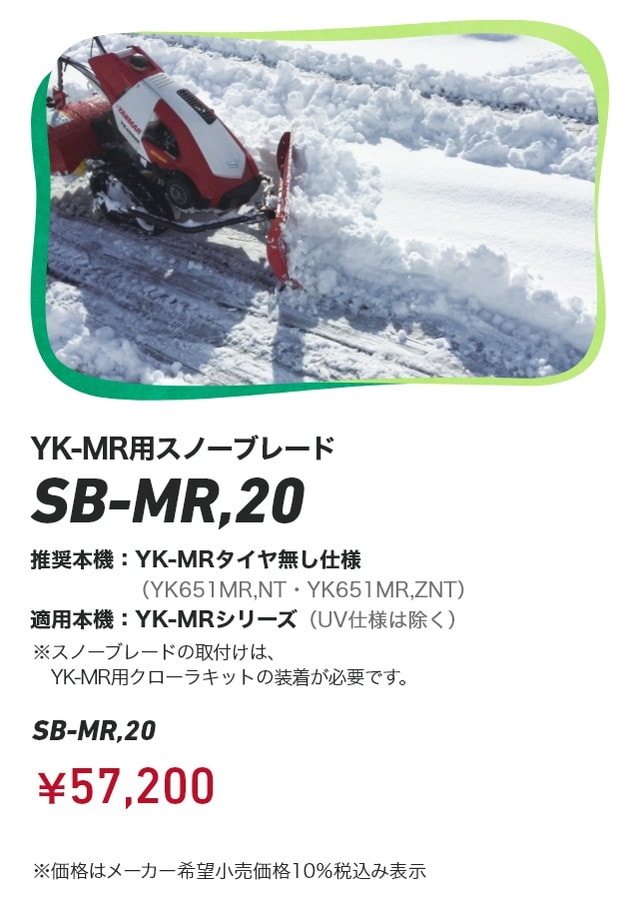 YK-MR用スノーブレード SB-MR,20 推奨本機：YK-MRタイヤ無し仕様（YK651MR,NT・YK651MR,ZNT） 適用本機：YK-MRシリーズ（UV仕様は除く）※スノーブレードの取付けは、YK-MR用クローラキットの装着が必要です。￥57,200 ※価格はメーカー希望⼩売価格 10％税込み表⽰