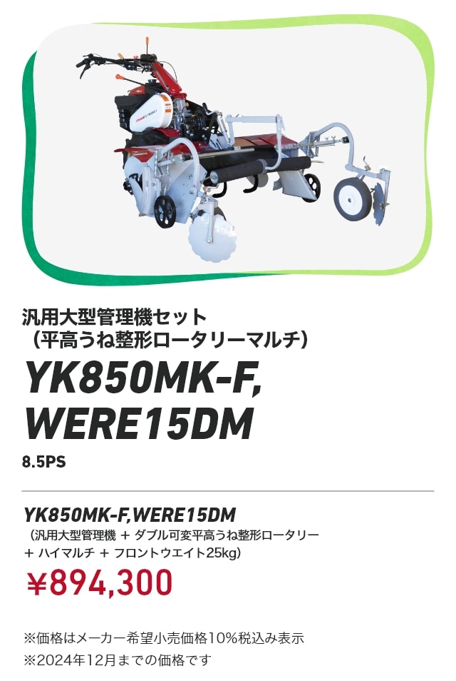 汎用大型管理機セット（平高うね整形ロータリーマルチ） YK850MK-F,WERE15DM 8.5PS YK850MK-F,WERE15DM（汎用大型管理機＋ダブル可変平高うね整形ロータリー ＋ハイマルチ＋フロントウエイト25kg）：￥894,300 ※価格はメーカー希望小売価格10％税込み表示 ※2024年12月までの価格です