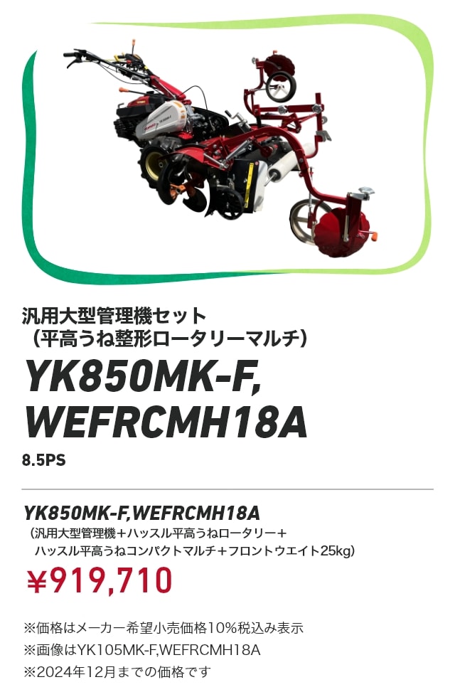 汎用大型管理機セット（平高うね整形ロータリーマルチ） YK850MK-F,WEFRCMH18A（8.5PS） YK850MK-F,WEFRCMH18A（汎用大型管理機＋ハッスル平高うねロータリー＋ハッスル平高うねコンパクトマルチ＋フロントウエイト25kg）：￥919,710 ※価格はメーカー希望小売価格10％税込み表示 ※画像はYK105MK-F,WEFRCMH18A ※2024年12月までの価格です