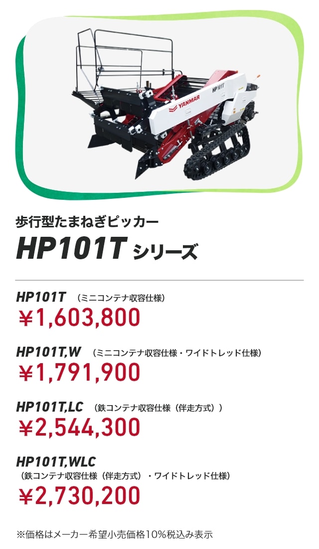 歩行型たまねぎピッカー HP101Tシリーズ HP101T （ミニコンテナ収容仕様）：￥1,603,800 HP101T,W （ミニコンテナ収容仕様・ワイドトレッド仕様）：￥1,791,900 HP101T,LC （鉄コンテナ収容仕様（伴走方式））：￥2,544,300 HP101T,WLC （鉄コンテナ収容仕様（伴走方式）・ワイドトレッド仕様）：￥2,730,200 ※価格はメーカー希望小売価格10％税込み表示