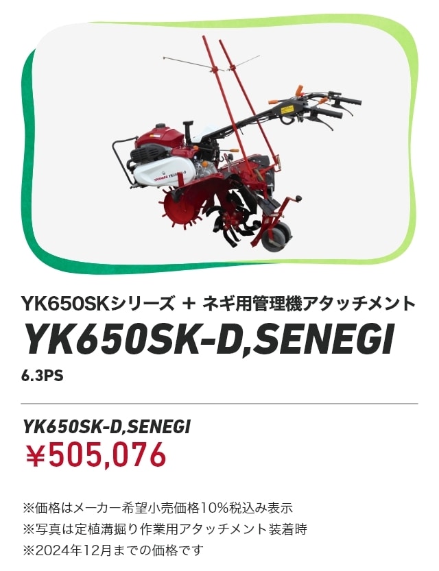 YK650SKシリーズ+ネギ用管理機アタッチメント YK650SK-D,SENEGI 6.3PS YK650SK-D,SENEGI：￥505,076 ※価格はメーカー希望小売価格10％税込み表示 ※写真は定植溝掘り作業用アタッチメント装着時 ※2024年12月までの価格です