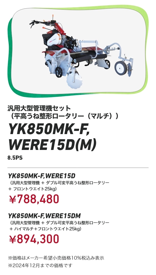 汎用大型管理機セット（平高うね整形ロータリー（マルチ）） YK850MK-F,WERE15D（M） 8.5PS YK850MK-F,WERE15D （汎用大型管理機+ダブル可変平高うね整形ロータリー＋フロントウエイト25kg）：￥788,480 YK850MK-F,WERE15DM （汎用大型管理機+ダブル可変平高うね整形ロータリー＋ハイマルチ＋フロントウエイト25kg）：￥894,300 ※価格はメーカー希望小売価格10％税込み表示 ※2024年12月までの価格です