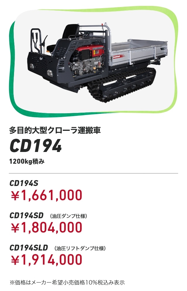 多目的大型クローラ運搬車CD194 1200kg積み CD194S：￥1,661,000 CD194SD （油圧ダンプ仕様）：￥1,804,000 CD194SLD （油圧リフトダンプ仕様）：￥1,914,000 ※価格はメーカー希望小売価格10％税込み表示