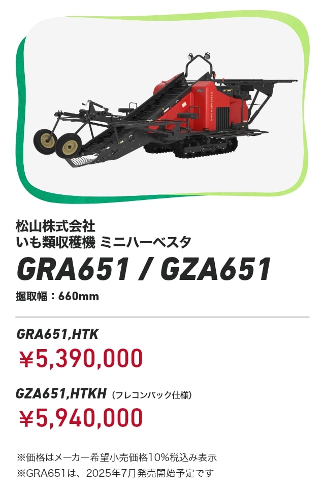 松山株式会社 いも類収穫機 ミニハーベスタ GRA651 / GZA651 掘取幅：660mm GRA651,HTK：￥5,390,000 GZA651,HTKH（フレコンバック仕様）：￥5,940,000 ※価格はメーカー希望小売価格10%税込み表示 ※GRA651は、2025年7月発売開始予定です