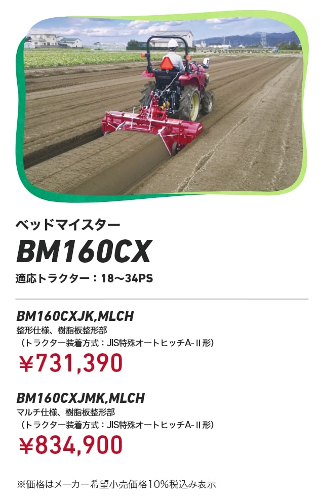 ベッドマイスター BM160CX 適応トラクター：18～34PS BM160CXJK,MLCH 整形仕様、樹脂板整形部（トラクター装着方式：JIS特殊オートヒッチA-Ⅱ形）：￥731,390 BM160CXJMK,MLCHマルチ仕様、樹脂板整形部（トラクター装着方式：JIS特殊オートヒッチA-Ⅱ形）：￥834,900 ※価格はメーカー希望小売価格 10%税込み表示