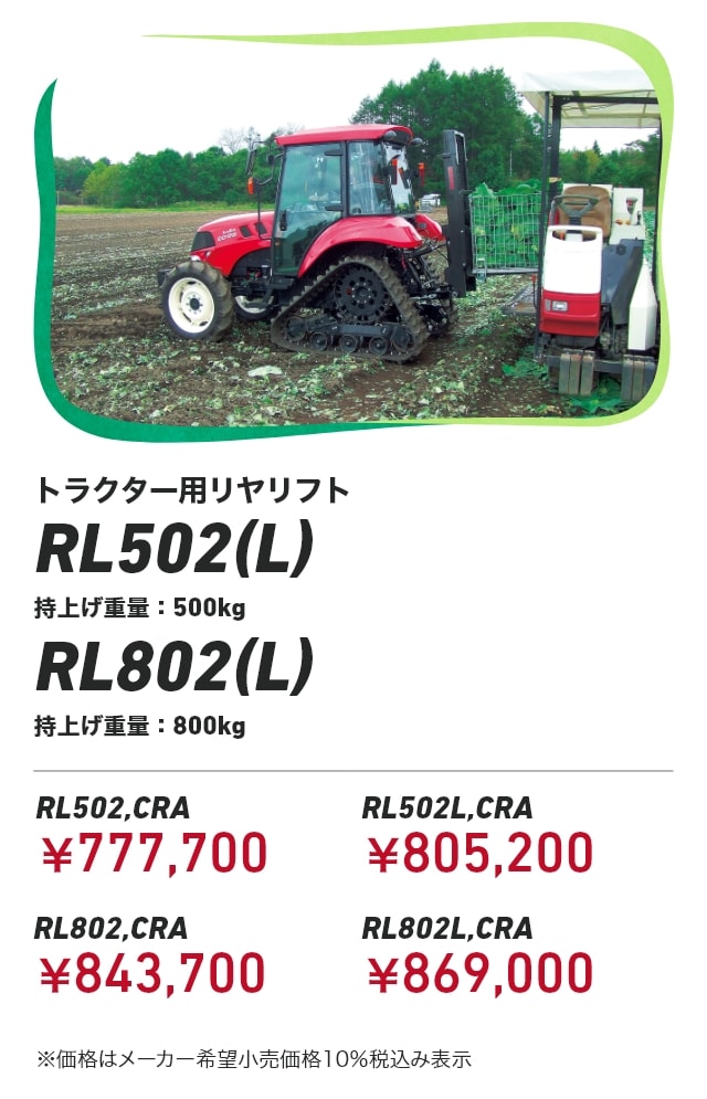 トラクター用リヤリフト RL502(L) 持上げ重量:500kg RL802(L) 持上げ重量:800kg RL502,CRA：￥777,700 RL502L,CRA：￥805,200 RL802,CRA：￥843,700 RL802L,CRA：￥869,000 ※価格はメーカー希望小売価格10％税込み表示