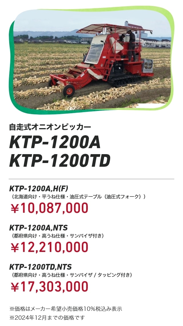 自走式オニオンピッカー KTP-1200A KTP-1200TD KTP-1200A,H（F）（北海道向け・平うね仕様・油圧式テーブル（油圧式フォーク））：￥10,087,000 KTP-1200A,NTS（都府県向け・高うね仕様・サンバイザ付き）：￥12,210,000 KTP-1200TD,NTS（都府県向け・高うね仕様・サンバイザ/タッピング付き）：￥17,303,000 ※価格はメーカー希望小売価格10％税込み表示 ※2024年12月までの価格です