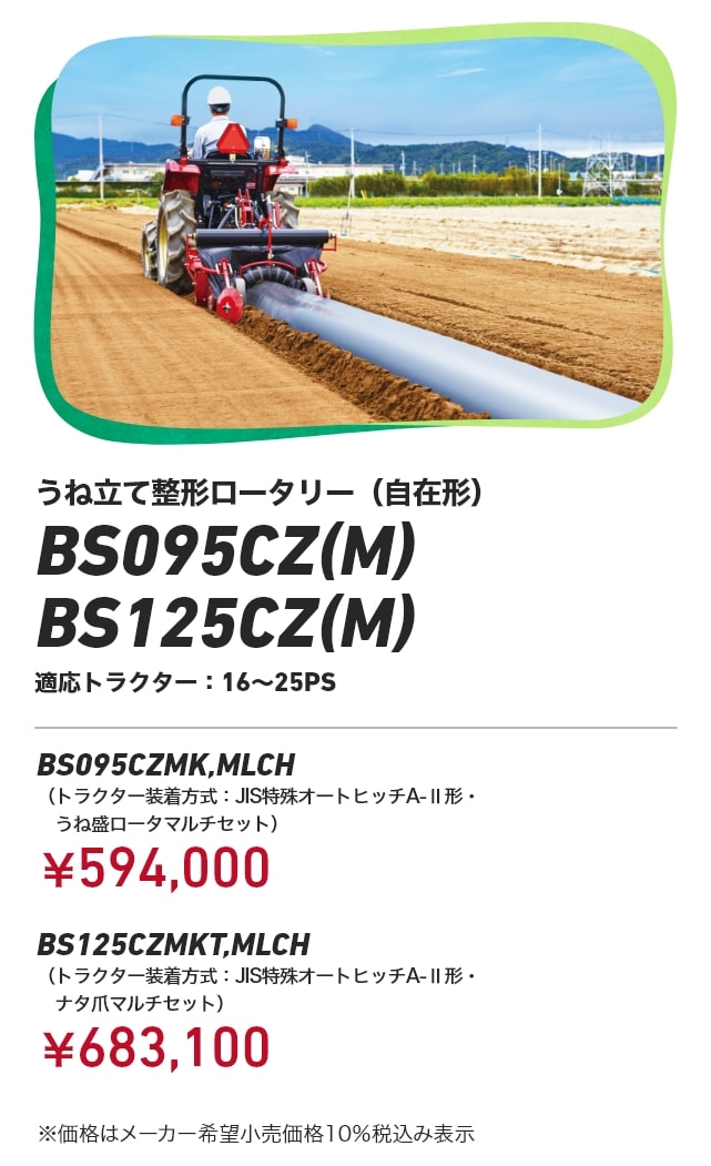 うね立て整形ロータリー（自在形） BS095CZ（M） / BS125CZ（M） 適応トラクター：16～25PS BS095CZMK,MLCH（トラクター装着方式：JIS特殊オートヒッチA-Ⅱ形・うね盛ロータマルチセット）：￥594,000 BS125CZMKT,MLCH トラクター装着方式：JIS特殊オートヒッチA-Ⅱ形・ナタ爪マルチセット）：￥683,100 ※価格はメーカー希望小売価格10%税込み表示