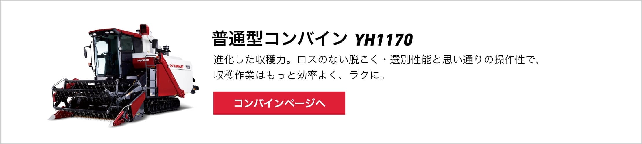 普通型コンバイン YH1170 進化した収穫力。ロスのない脱こく・選別性能と思い通りの操作性で、収穫作業はもっと効率よく、ラクに。 コンバインぺージへ